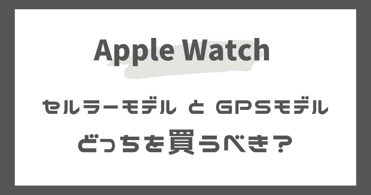 アップルウォッチのセルラーモデルとGPSモデル、どっちがおすすめ？